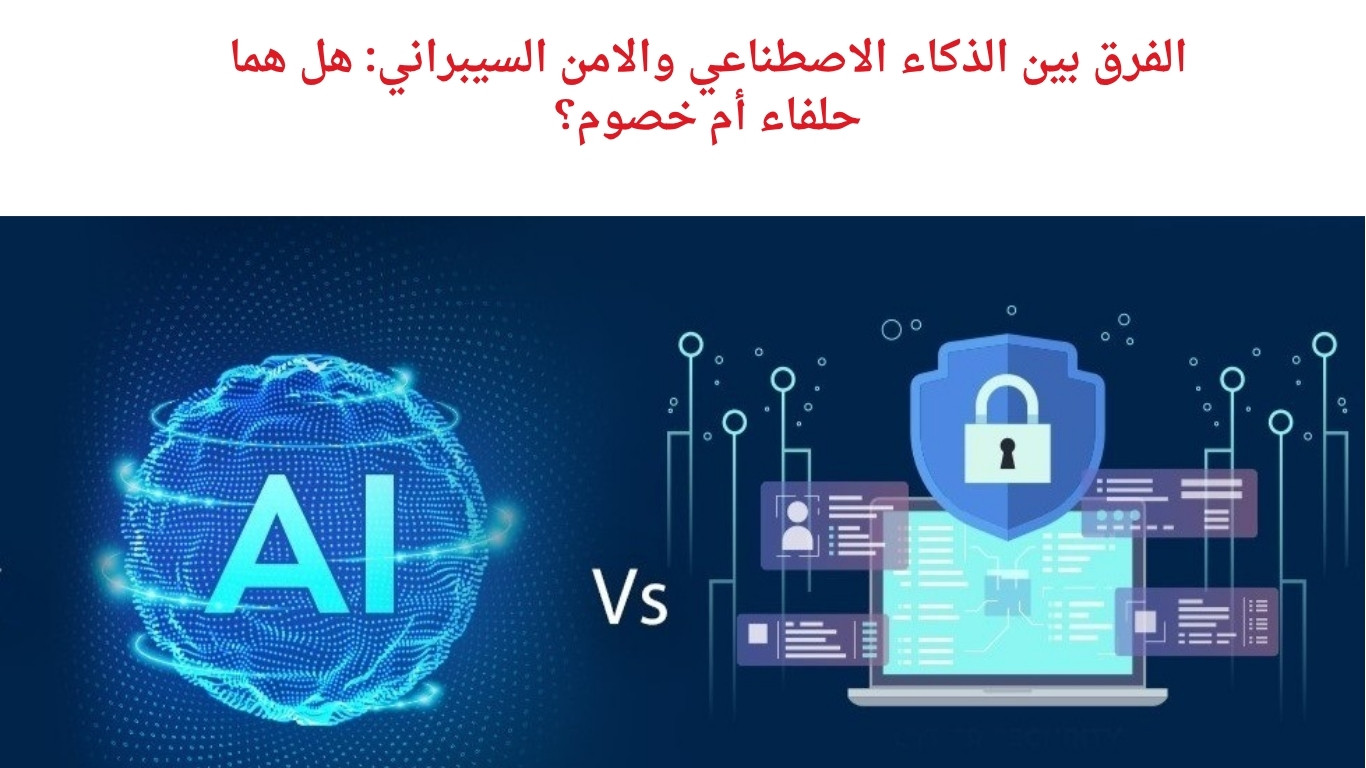الفرق بين الذكاء الاصطناعي والامن السيبراني: هل هما حلفاء أم خصوم؟